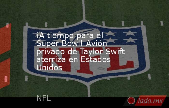 ¡A tiempo para el Super Bowl! Avión privado de Taylor Swift aterriza en Estados Unidos. Noticias en tiempo real