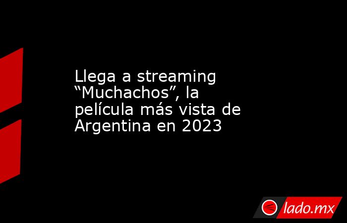 Llega a streaming “Muchachos”, la película más vista de Argentina en 2023. Noticias en tiempo real