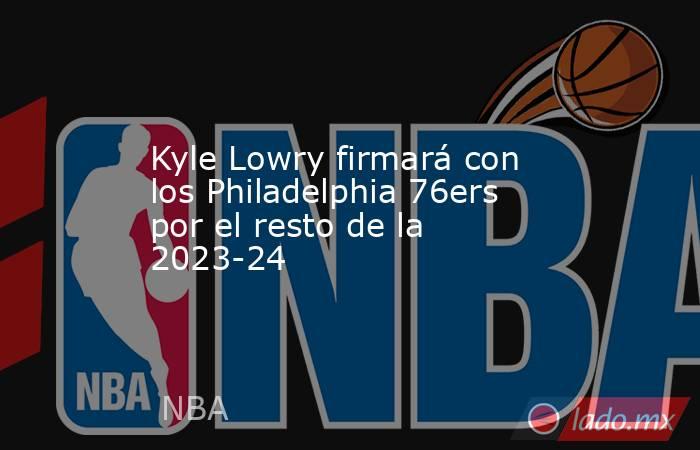 Kyle Lowry firmará con los Philadelphia 76ers por el resto de la 2023-24. Noticias en tiempo real