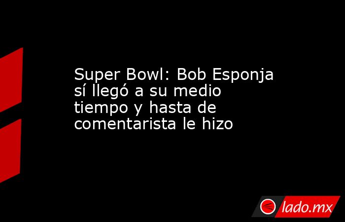 Super Bowl: Bob Esponja sí llegó a su medio tiempo y hasta de comentarista le hizo. Noticias en tiempo real