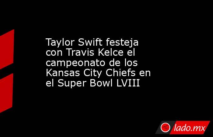 Taylor Swift festeja con Travis Kelce el campeonato de los Kansas City Chiefs en el Super Bowl LVIII. Noticias en tiempo real