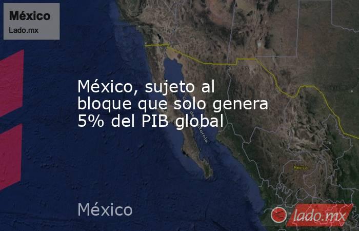 México, sujeto al bloque que solo genera 5% del PIB global. Noticias en tiempo real