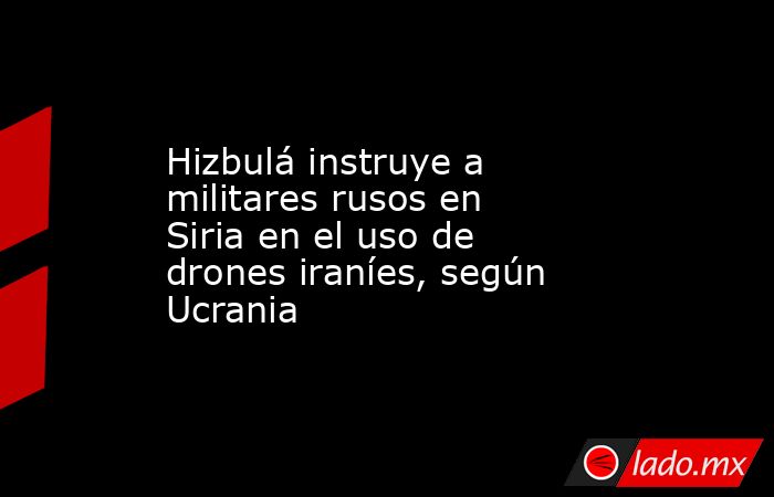 Hizbulá instruye a militares rusos en Siria en el uso de drones iraníes, según Ucrania. Noticias en tiempo real