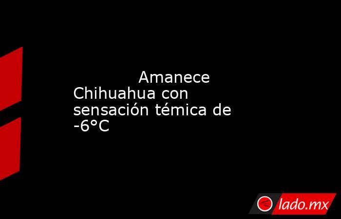             Amanece Chihuahua con sensación témica de -6°C            . Noticias en tiempo real