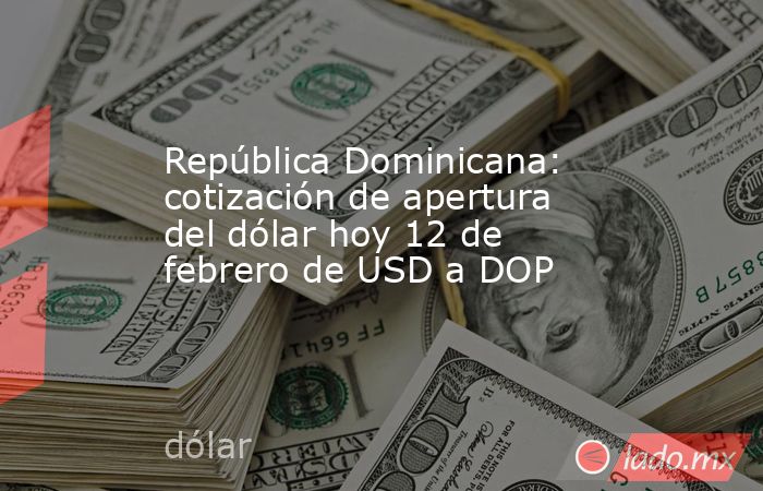 República Dominicana: cotización de apertura del dólar hoy 12 de febrero de USD a DOP. Noticias en tiempo real