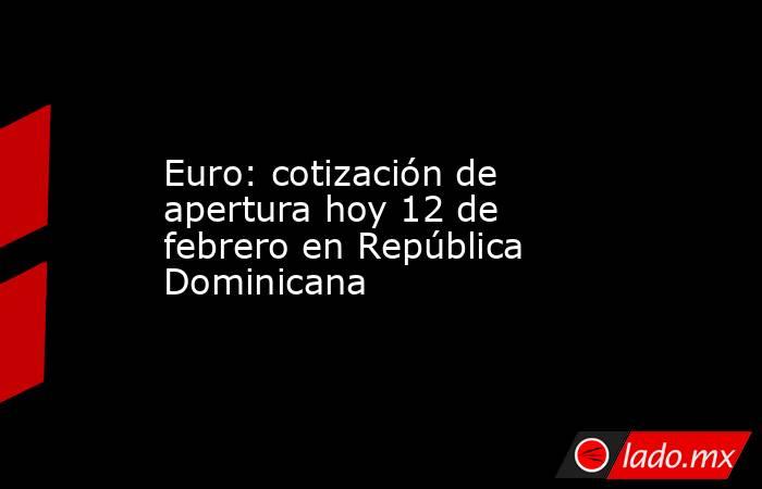 Euro: cotización de apertura hoy 12 de febrero en República Dominicana. Noticias en tiempo real