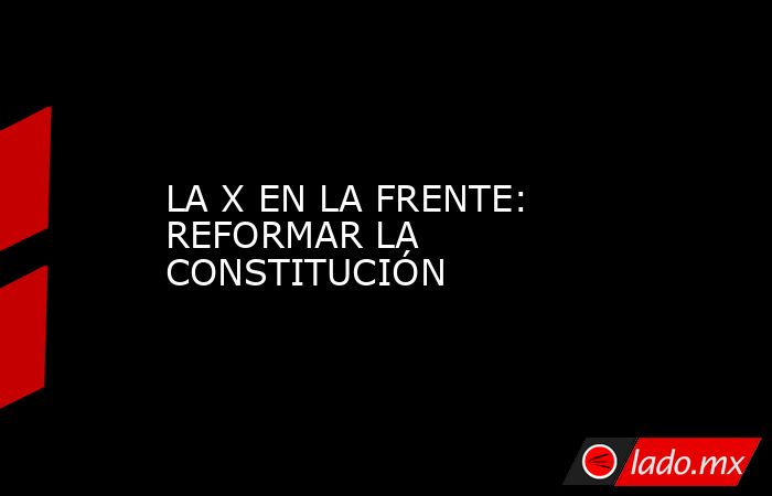 LA X EN LA FRENTE: REFORMAR LA CONSTITUCIÓN. Noticias en tiempo real