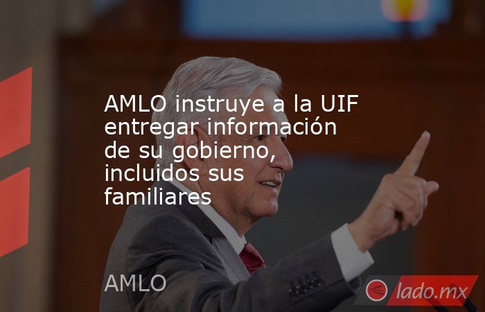 AMLO instruye a la UIF entregar información de su gobierno, incluidos sus familiares. Noticias en tiempo real