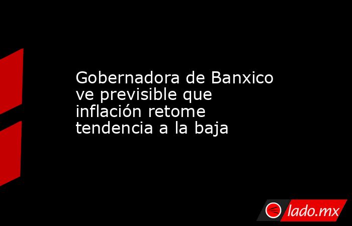 Gobernadora de Banxico ve previsible que inflación retome tendencia a la baja. Noticias en tiempo real