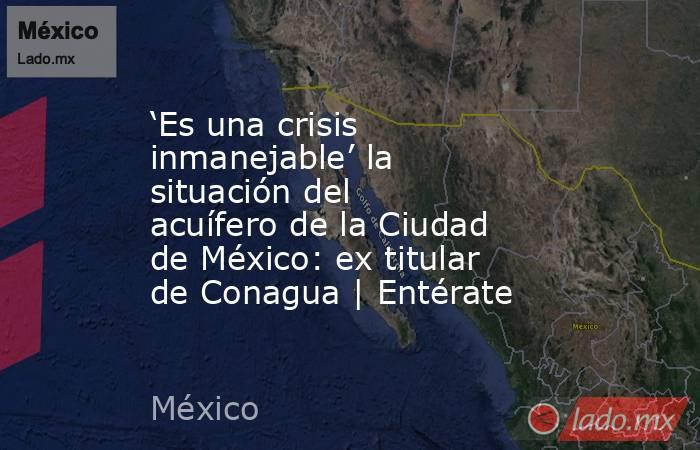 ‘Es una crisis inmanejable’ la situación del acuífero de la Ciudad de México: ex titular de Conagua | Entérate. Noticias en tiempo real