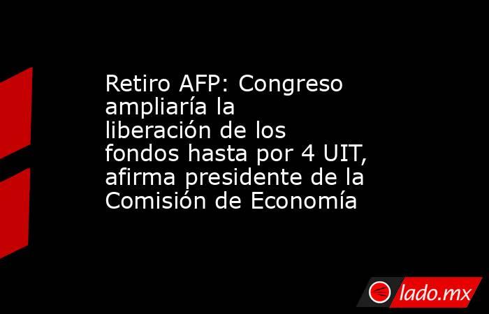 Retiro AFP: Congreso ampliaría la liberación de los fondos hasta por 4 UIT, afirma presidente de la Comisión de Economía . Noticias en tiempo real