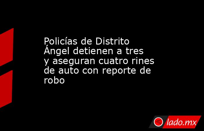 Policías de Distrito Ángel detienen a tres y aseguran cuatro rines de auto con reporte de robo. Noticias en tiempo real