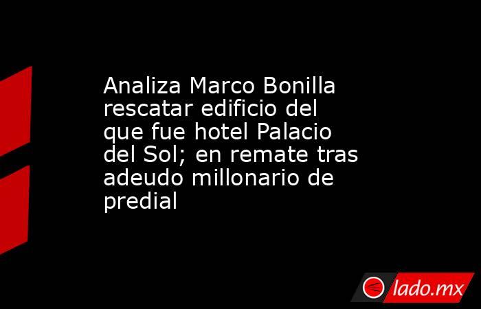 Analiza Marco Bonilla rescatar edificio del que fue hotel Palacio del Sol; en remate tras adeudo millonario de predial. Noticias en tiempo real