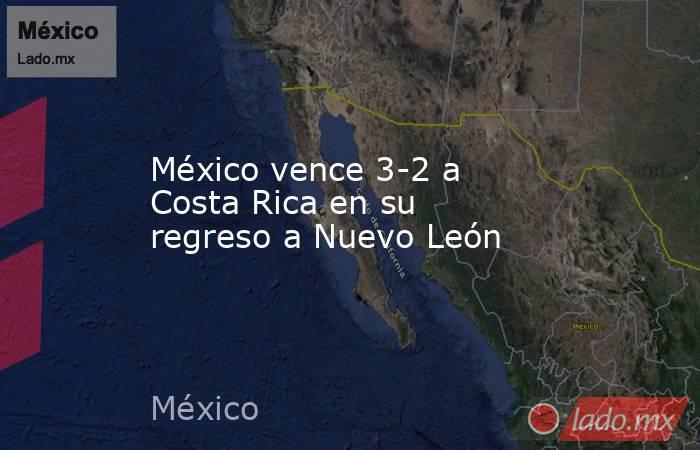México vence 3-2 a Costa Rica en su regreso a Nuevo León. Noticias en tiempo real