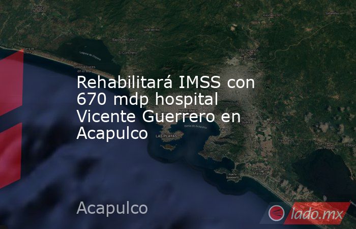 Rehabilitará IMSS con 670 mdp hospital Vicente Guerrero en Acapulco. Noticias en tiempo real