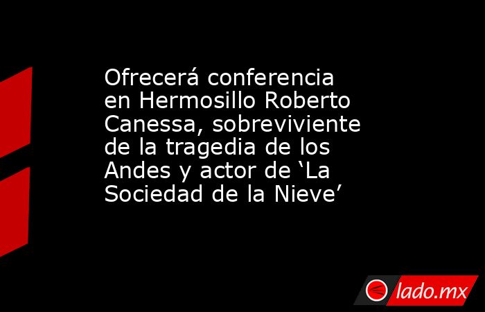 Ofrecerá conferencia en Hermosillo Roberto Canessa, sobreviviente de la tragedia de los Andes y actor de ‘La Sociedad de la Nieve’. Noticias en tiempo real
