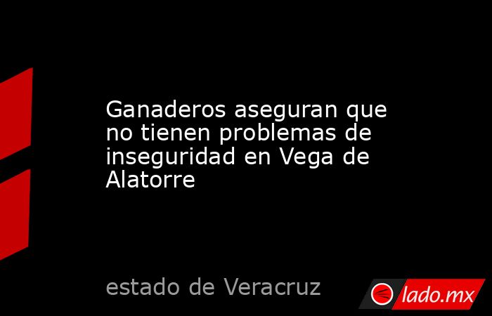 Ganaderos aseguran que no tienen problemas de inseguridad en Vega de Alatorre. Noticias en tiempo real