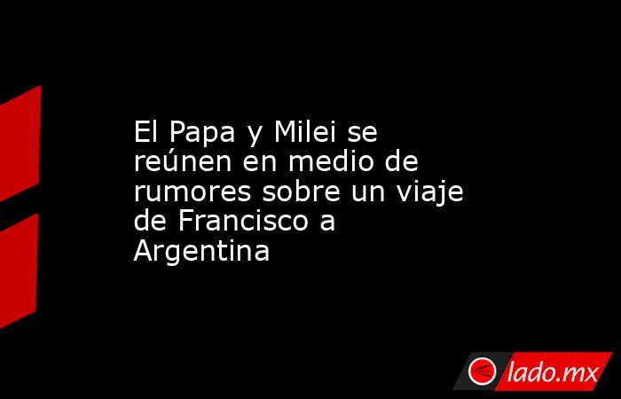 El Papa y Milei se reúnen en medio de rumores sobre un viaje de Francisco a Argentina. Noticias en tiempo real