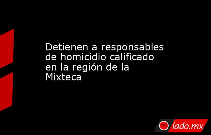Detienen a responsables de homicidio calificado en la región de la Mixteca. Noticias en tiempo real
