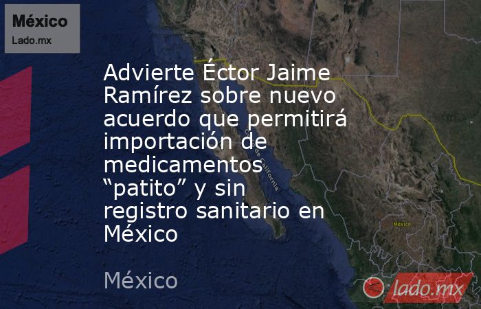 Advierte Éctor Jaime Ramírez sobre nuevo acuerdo que permitirá importación de medicamentos “patito” y sin registro sanitario en México. Noticias en tiempo real