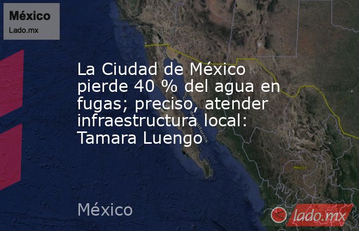 La Ciudad de México pierde 40 % del agua en fugas; preciso, atender infraestructura local: Tamara Luengo. Noticias en tiempo real