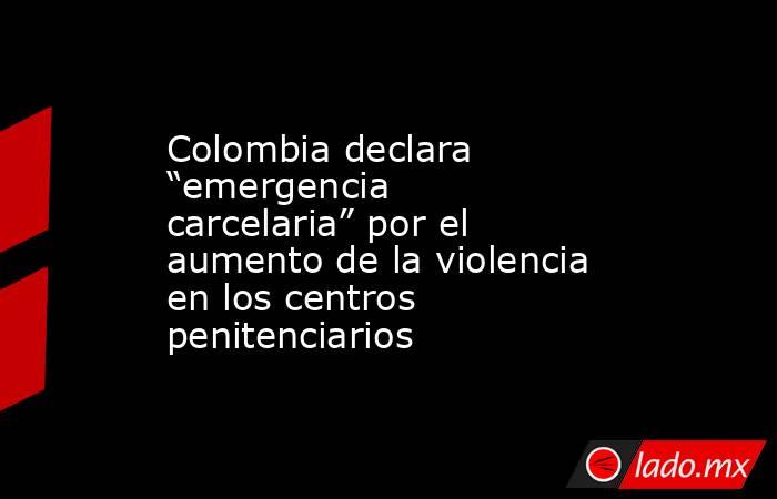 Colombia declara “emergencia carcelaria” por el aumento de la violencia en los centros penitenciarios. Noticias en tiempo real