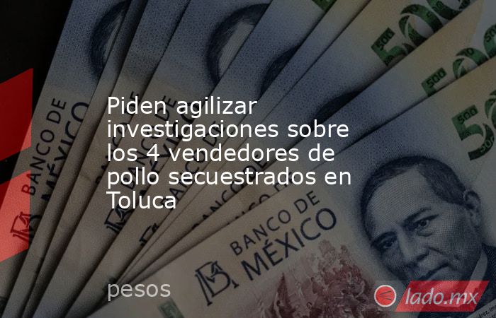 Piden agilizar investigaciones sobre los 4 vendedores de pollo secuestrados en Toluca. Noticias en tiempo real