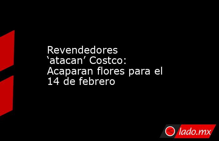 Revendedores ‘atacan’ Costco: Acaparan flores para el 14 de febrero. Noticias en tiempo real