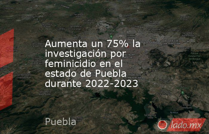 Aumenta un 75% la investigación por feminicidio en el estado de Puebla durante 2022-2023. Noticias en tiempo real