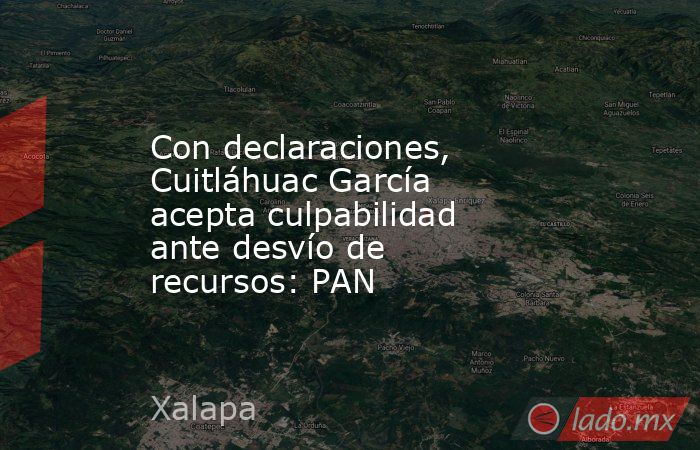 Con declaraciones, Cuitláhuac García acepta culpabilidad ante desvío de recursos: PAN. Noticias en tiempo real