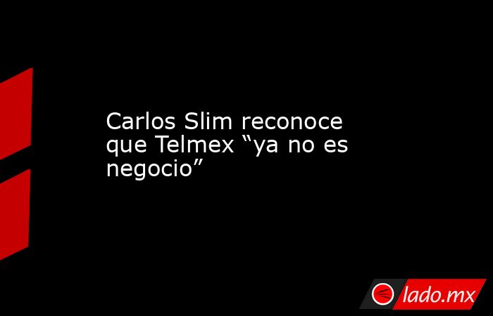 Carlos Slim reconoce que Telmex “ya no es negocio”. Noticias en tiempo real