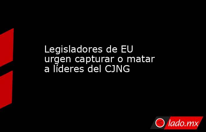 Legisladores de EU urgen capturar o matar a líderes del CJNG. Noticias en tiempo real