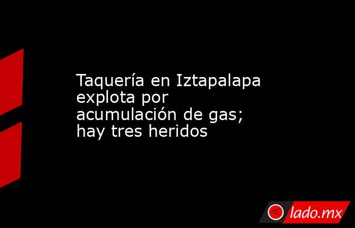 Taquería en Iztapalapa explota por acumulación de gas; hay tres heridos. Noticias en tiempo real