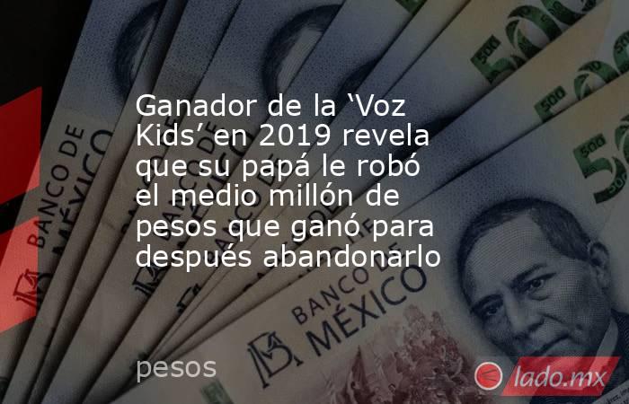 Ganador de la ‘Voz Kids’ en 2019 revela que su papá le robó el medio millón de pesos que ganó para después abandonarlo. Noticias en tiempo real