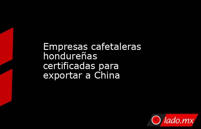 Empresas cafetaleras hondureñas certificadas para exportar a China. Noticias en tiempo real