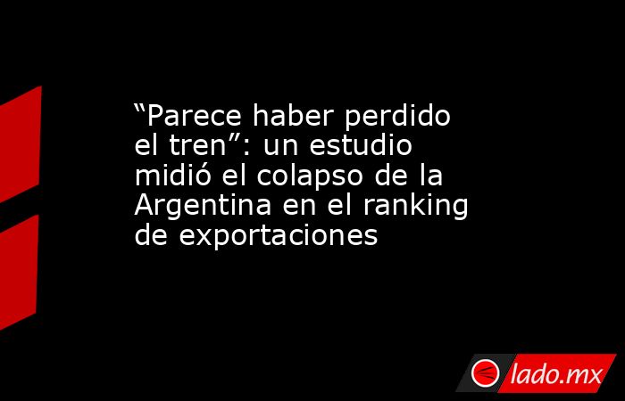 “Parece haber perdido el tren”: un estudio midió el colapso de la Argentina en el ranking de exportaciones. Noticias en tiempo real