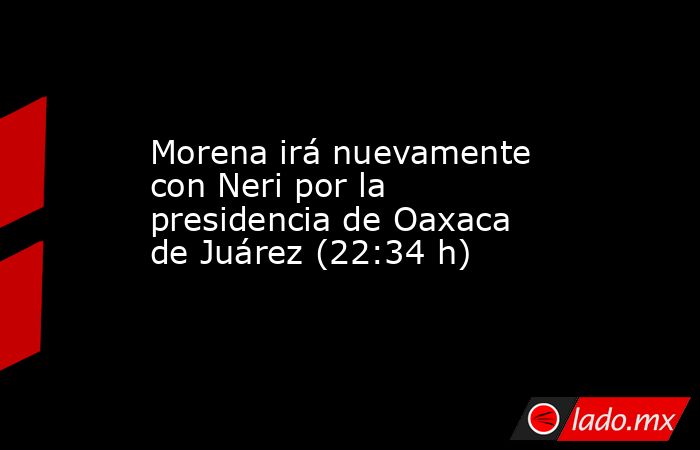 Morena irá nuevamente con Neri por la presidencia de Oaxaca de Juárez (22:34 h). Noticias en tiempo real