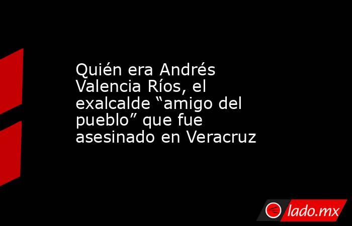 Quién era Andrés Valencia Ríos, el exalcalde “amigo del pueblo” que fue asesinado en Veracruz. Noticias en tiempo real