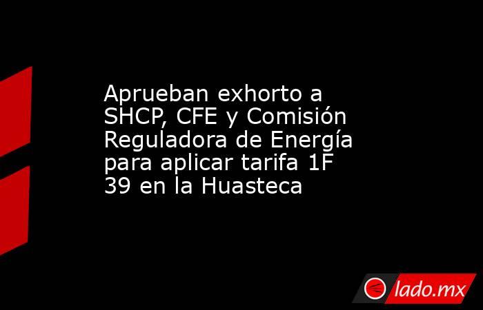 Aprueban exhorto a SHCP, CFE y Comisión Reguladora de Energía para aplicar tarifa 1F 39 en la Huasteca. Noticias en tiempo real
