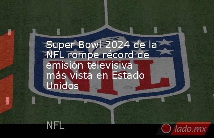 Super Bowl 2024 de la NFL rompe récord de emisión televisiva más vista en Estado Unidos. Noticias en tiempo real
