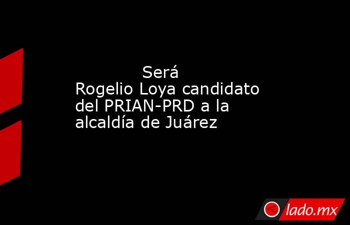             Será Rogelio Loya candidato del PRIAN-PRD a la alcaldía de Juárez            . Noticias en tiempo real