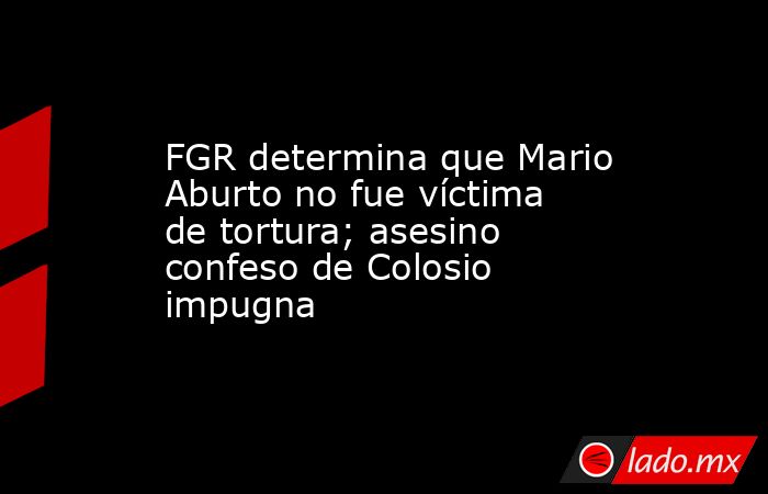 FGR determina que Mario Aburto no fue víctima de tortura; asesino confeso de Colosio impugna. Noticias en tiempo real