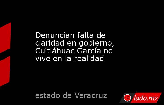 Denuncian falta de claridad en gobierno, Cuitláhuac García no vive en la realidad. Noticias en tiempo real