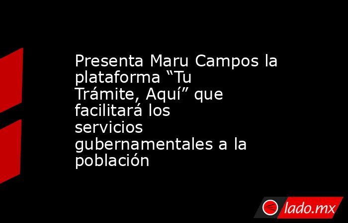 Presenta Maru Campos la plataforma “Tu Trámite, Aquí” que facilitará los servicios gubernamentales a la población. Noticias en tiempo real