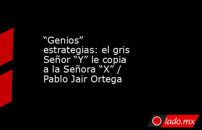 “Genios” estrategias: el gris Señor “Y” le copia a la Señora “X” / Pablo Jair Ortega. Noticias en tiempo real