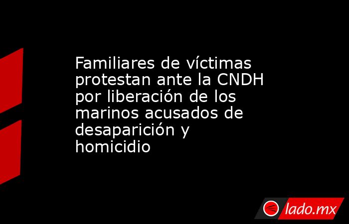 Familiares de víctimas protestan ante la CNDH por liberación de los marinos acusados de desaparición y homicidio. Noticias en tiempo real