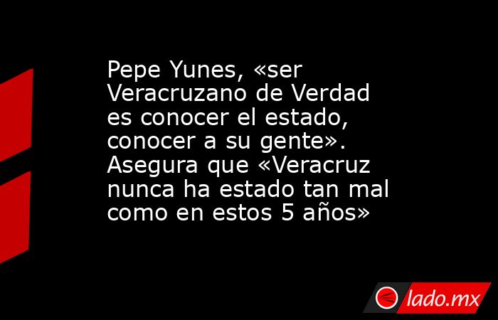 Pepe Yunes, «ser Veracruzano de Verdad es conocer el estado, conocer a su gente». Asegura que «Veracruz nunca ha estado tan mal como en estos 5 años». Noticias en tiempo real