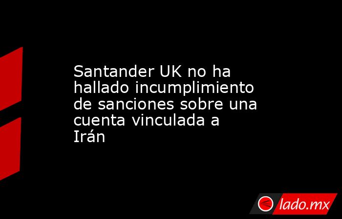 Santander UK no ha hallado incumplimiento de sanciones sobre una cuenta vinculada a Irán. Noticias en tiempo real