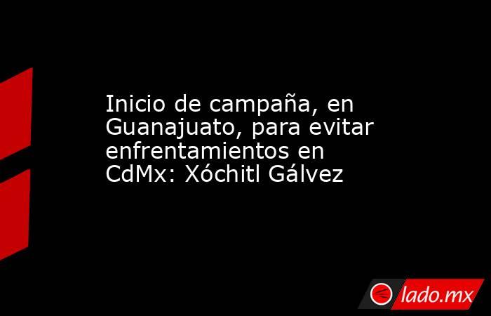 Inicio de campaña, en Guanajuato, para evitar enfrentamientos en CdMx: Xóchitl Gálvez. Noticias en tiempo real