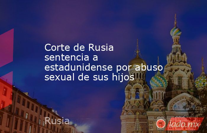 Corte de Rusia sentencia a estadunidense por abuso sexual de sus hijos. Noticias en tiempo real